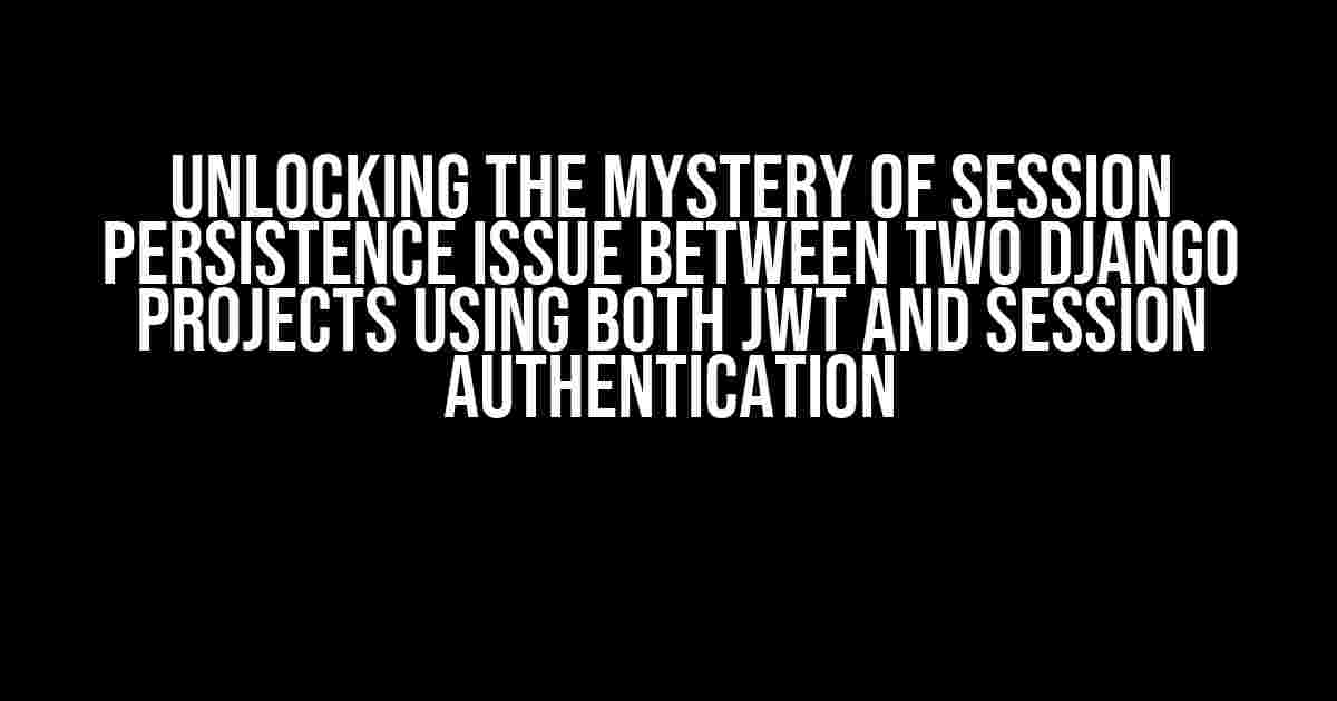 Unlocking the Mystery of Session Persistence Issue Between Two Django Projects Using Both JWT and Session Authentication